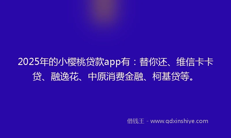 2025年的小樱桃贷款app有：替你还、维信卡卡贷、融逸花、中原消费金融、柯基贷等。