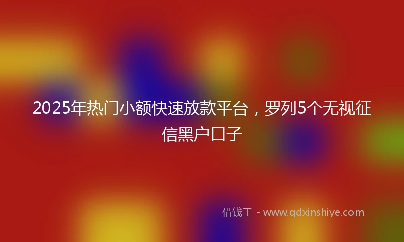 2025年热门小额快速放款平台，罗列5个无视征信黑户口子
