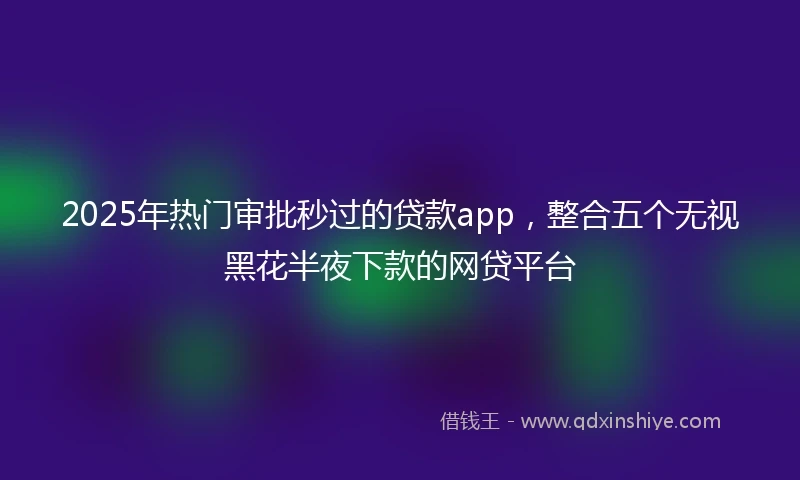 2025年热门审批秒过的贷款app,整合五个无视黑花半夜下款的网贷平台