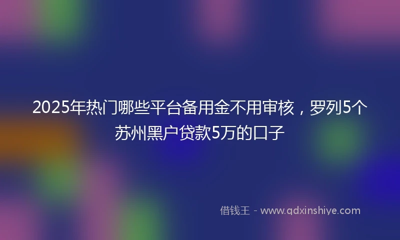 2025年热门哪些平台备用金不用审核，罗列5个苏州黑户贷款5万的口子