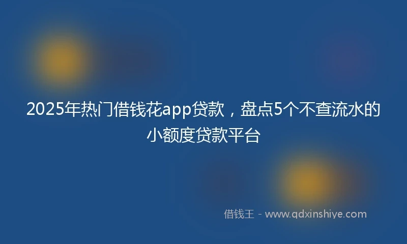 2025年热门借钱花app贷款，盘点5个不查流水的小额度贷款平台