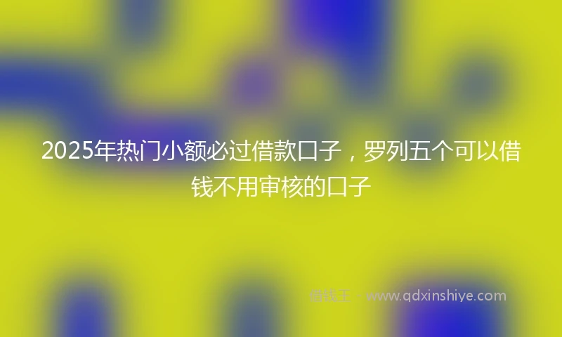 2025年热门小额必过借款口子，罗列五个可以借钱不用审核的口子