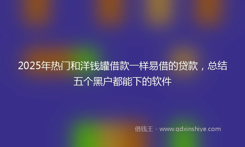 2025年热门和洋钱罐借款一样易借的贷款，总结五个黑户都能下的软件
