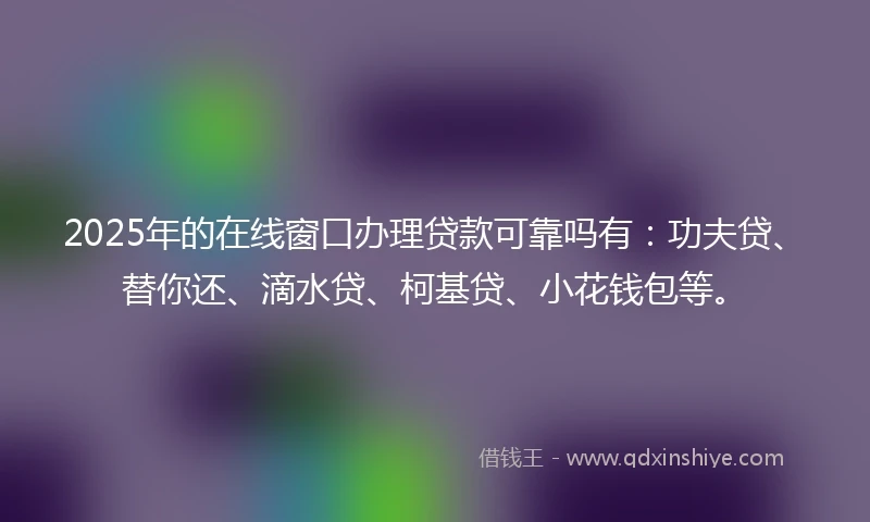 2025年的在线窗口办理贷款可靠吗有：功夫贷、替你还、滴水贷、柯基贷、小花钱包等。