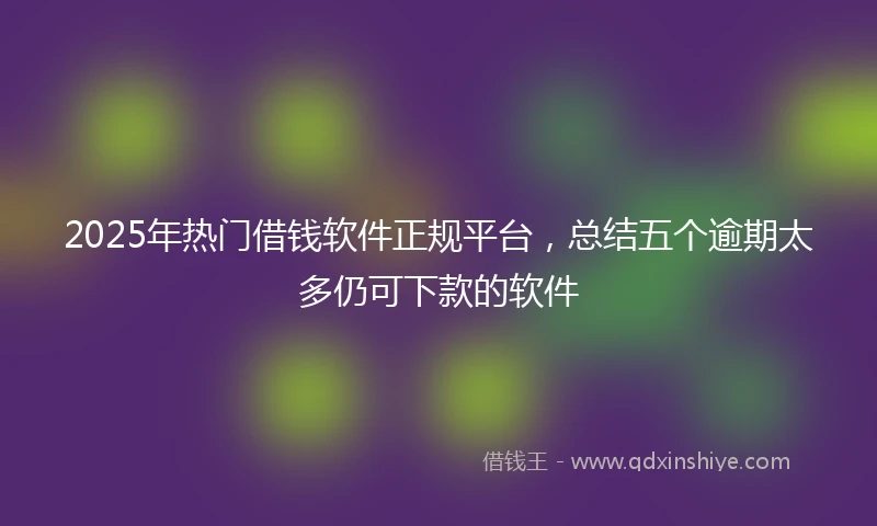 2025年热门借钱软件正规平台，总结五个逾期太多仍可下款的软件