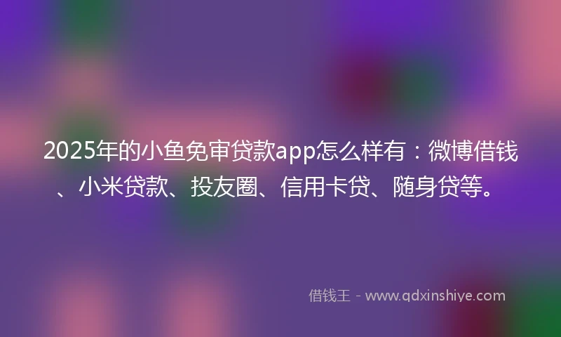 2025年的小鱼免审贷款app怎么样有：微博借钱、小米贷款、投友圈、信用卡贷、随身贷等。