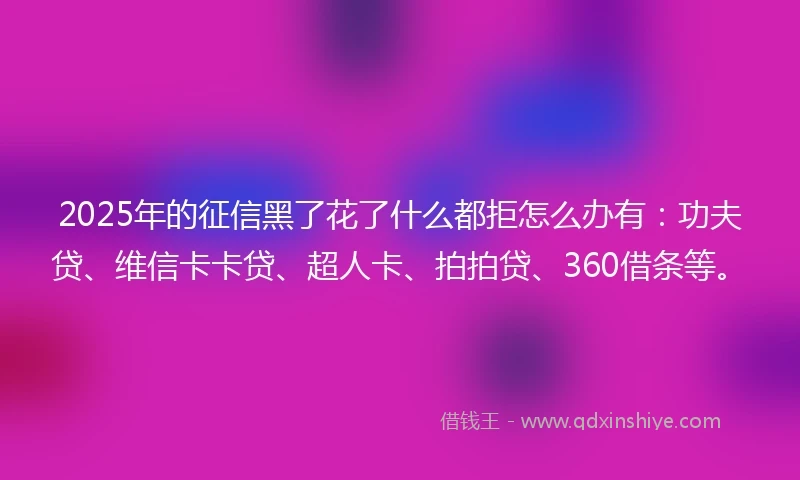 2025年的征信黑了花了什么都拒怎么办有：功夫贷、维信卡卡贷、超人卡、拍拍贷、360借条等。