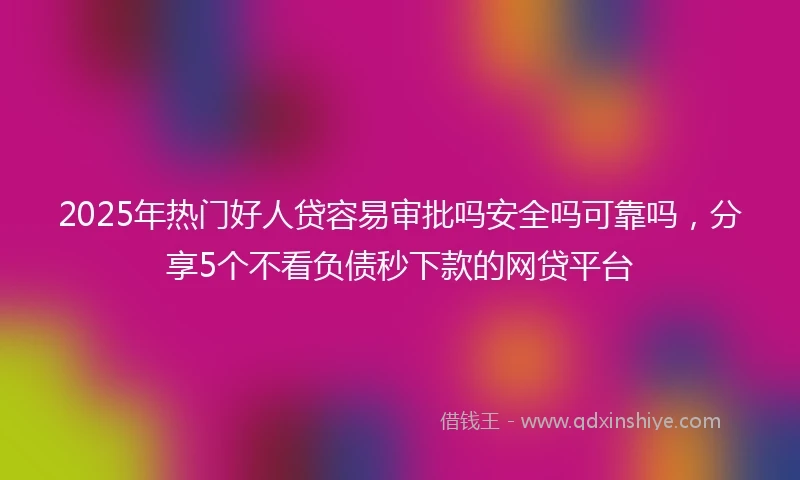 2025年热门好人贷容易审批吗安全吗可靠吗，分享5个不看负债秒下款的网贷平台