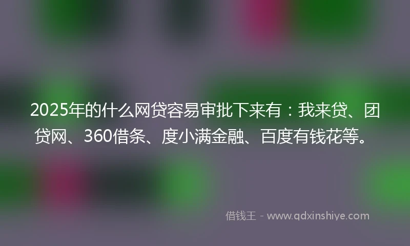 2025年的什么网贷容易审批下来有：我来贷、团贷网、360借条、度小满金融、百度有钱花等。