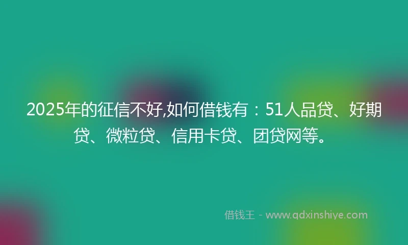 2025年的征信不好,如何借钱有：51人品贷、好期贷、微粒贷、信用卡贷、团贷网等。