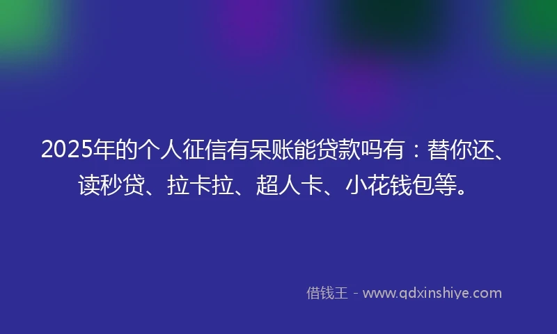 2025年的个人征信有呆账能贷款吗有：替你还、读秒贷、拉卡拉、超人卡、小花钱包等。