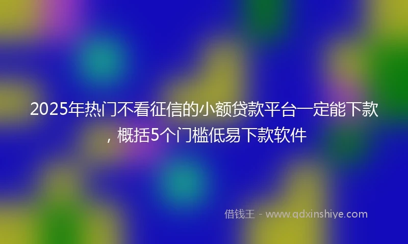 2025年热门不看征信的小额贷款平台一定能下款，概括5个门槛低易下款软件
