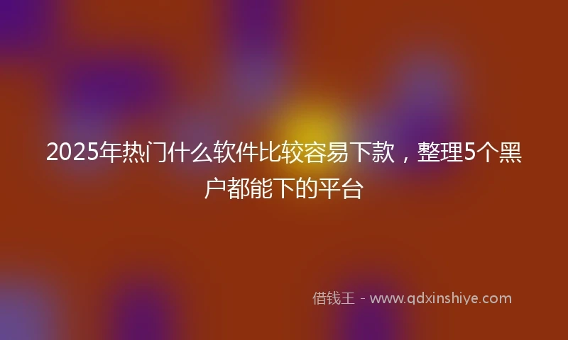 2025年热门什么软件比较容易下款，整理5个黑户都能下的平台