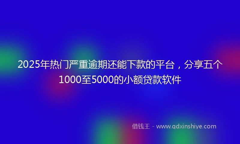 2025年热门严重逾期还能下款的平台，分享五个1000至5000的小额贷款软件