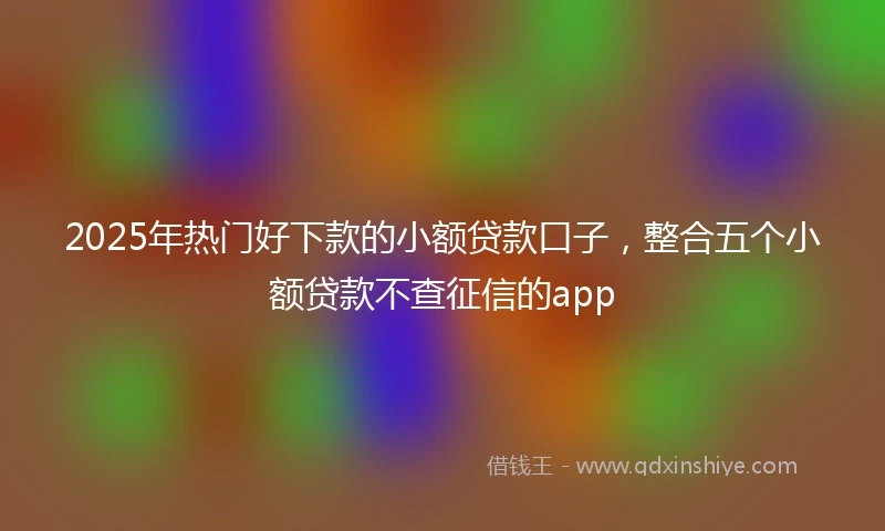 2025年热门好下款的小额贷款口子，整合五个小额贷款不查征信的app