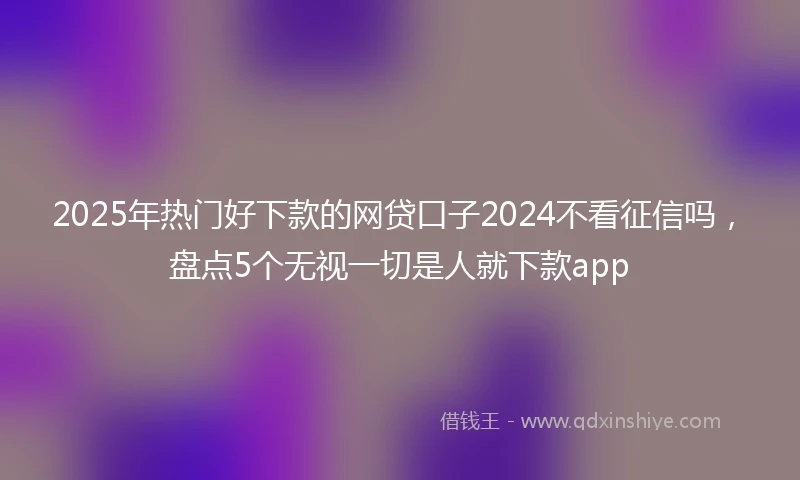 2025年热门好下款的网贷口子2024不看征信吗，盘点5个无视一切是人就下款app