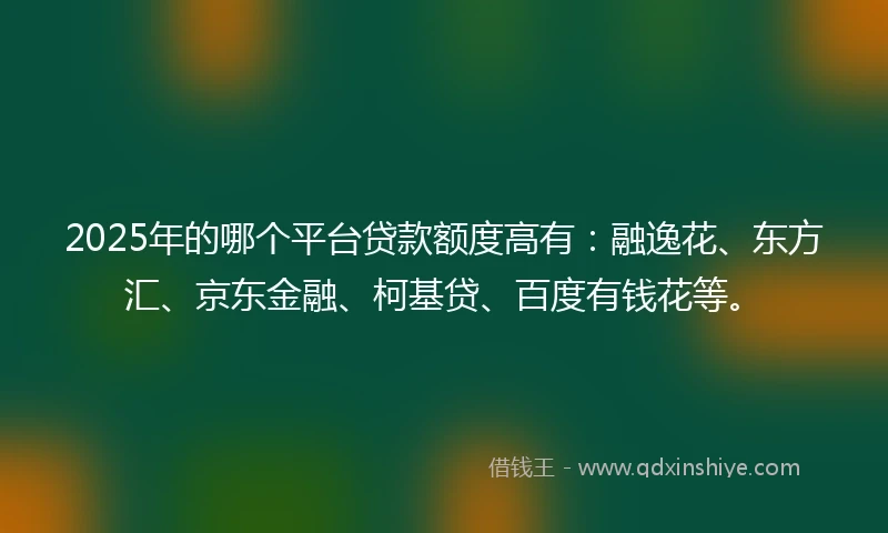 2025年的哪个平台贷款额度高有：融逸花、东方汇、京东金融、柯基贷、百度有钱花等。