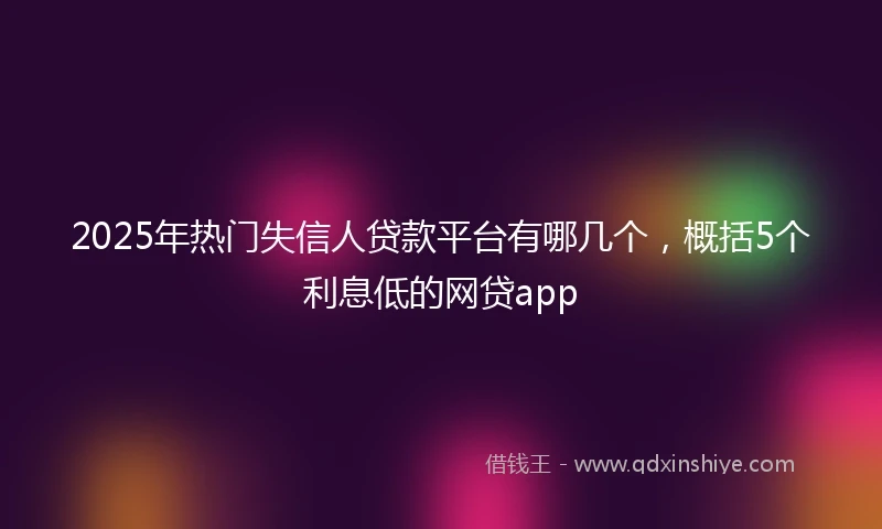 2025年热门失信人贷款平台有哪几个，概括5个利息低的网贷app