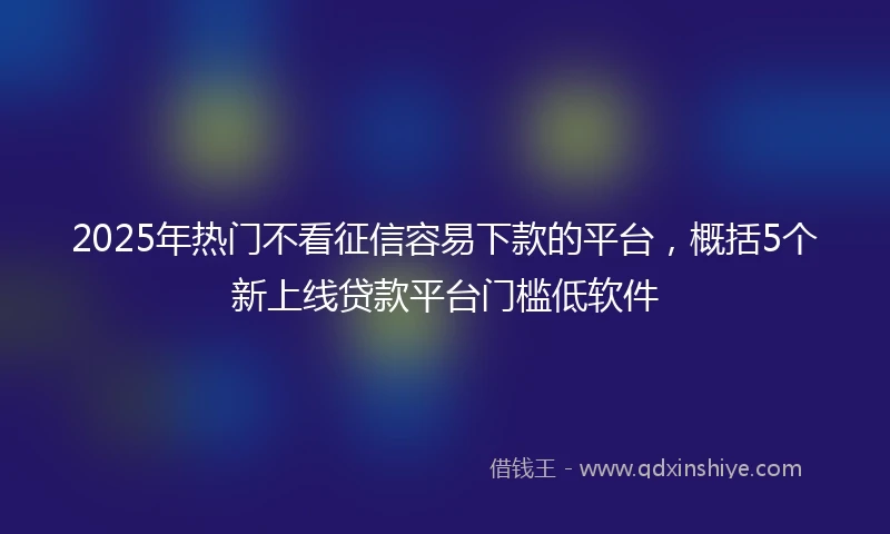 2025年热门不看征信容易下款的平台，概括5个新上线贷款平台门槛低软件
