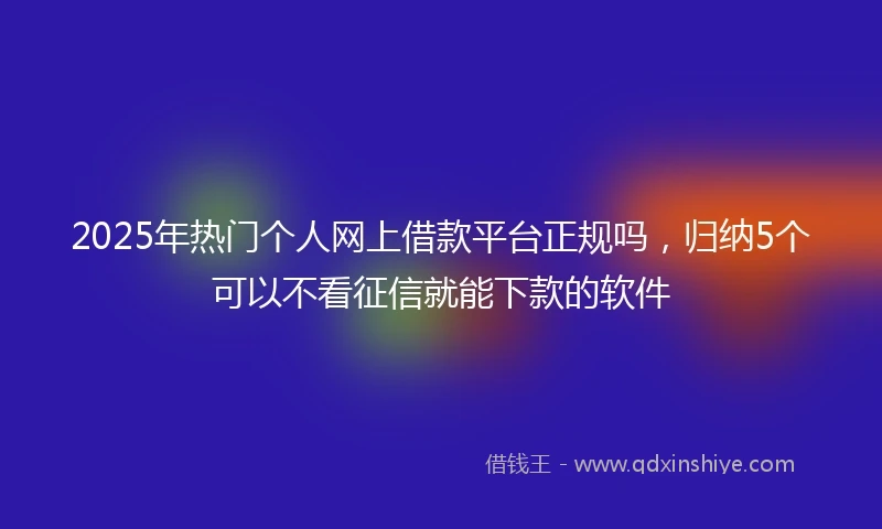 2025年热门个人网上借款平台正规吗，归纳5个可以不看征信就能下款的软件