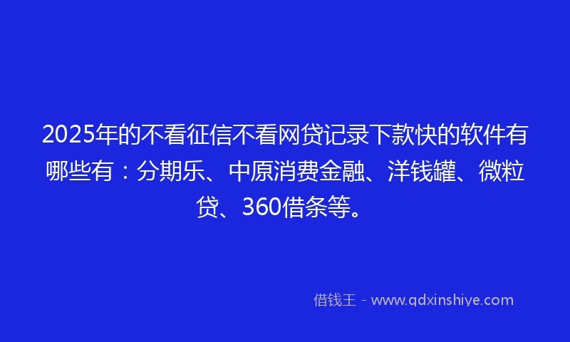 2025年的不看征信不看网贷记录下款快的软件有哪些有：分期乐、中原消费金融、洋钱罐、微粒贷、360借条等。