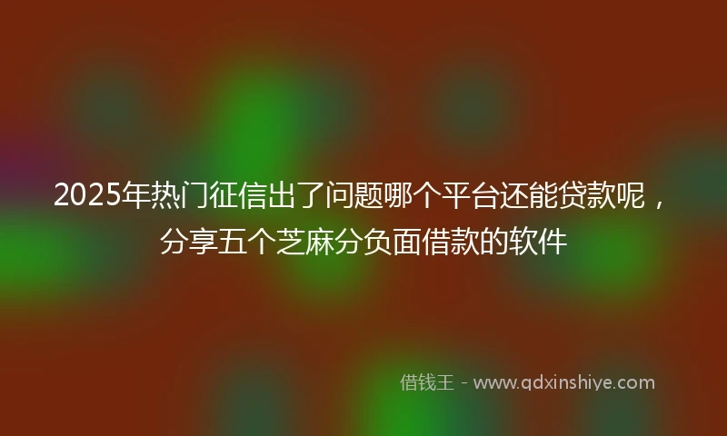 2025年热门征信出了问题哪个平台还能贷款呢，分享五个芝麻分负面借款的软件