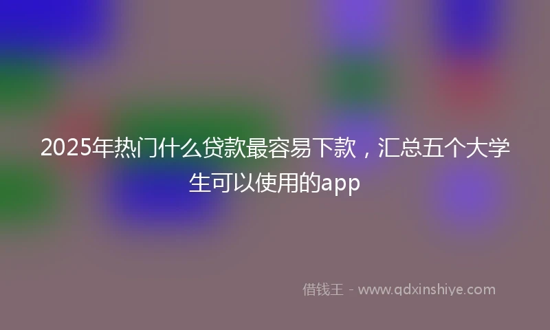 2025年热门什么贷款最容易下款，汇总五个大学生可以使用的app