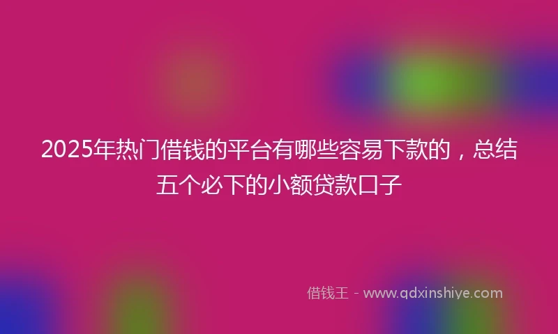 2025年热门借钱的平台有哪些容易下款的，总结五个必下的小额贷款口子