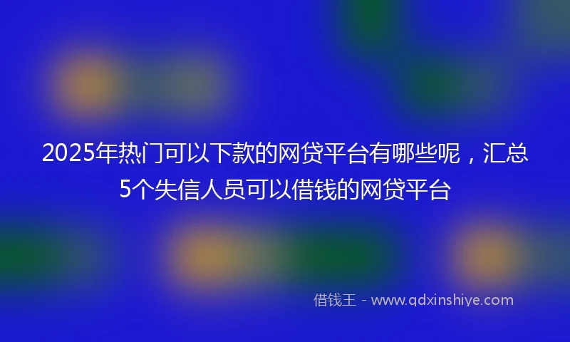 2025年热门可以下款的网贷平台有哪些呢,汇总5个失信人员可以借钱的网贷平台
