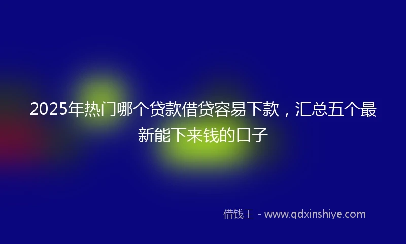 2025年热门哪个贷款借贷容易下款，汇总五个最新能下来钱的口子