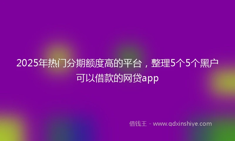 2025年热门分期额度高的平台,整理5个5个黑户可以借款的网贷app