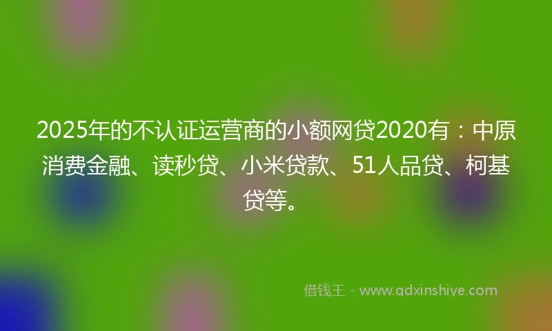 2025年的不认证运营商的小额网贷2020有：中原消费金融、读秒贷、小米贷款、51人品贷、柯基贷等。