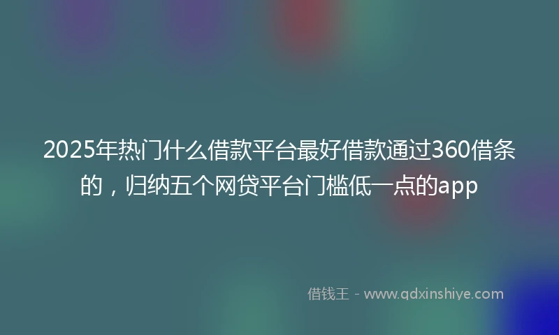 2025年热门什么借款平台最好借款通过360借条的，归纳五个网贷平台门槛低一点的app