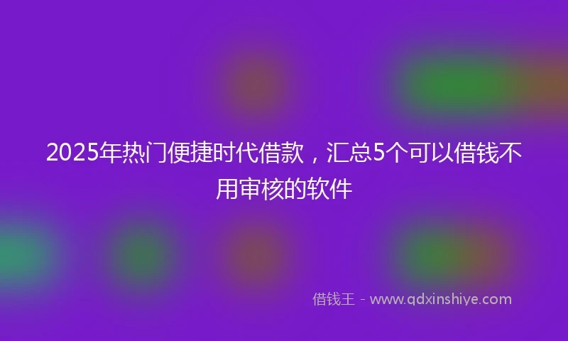 2025年热门便捷时代借款，汇总5个可以借钱不用审核的软件