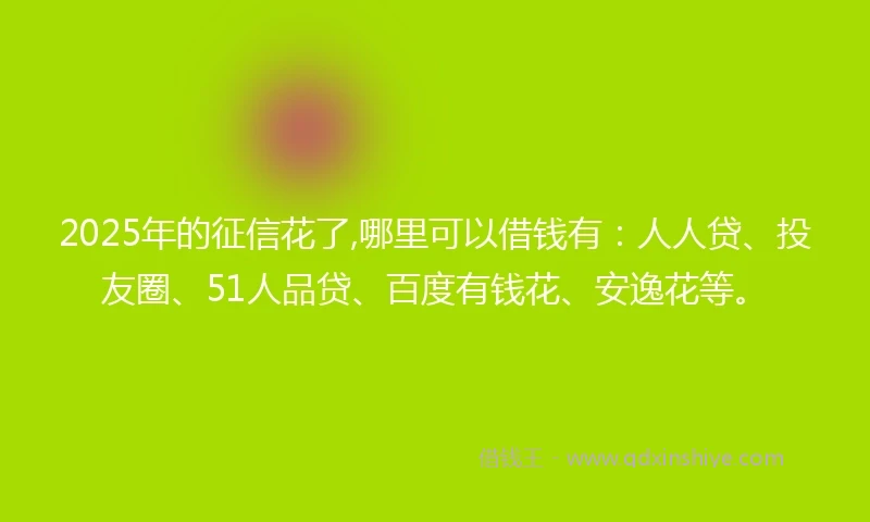 2025年的征信花了,哪里可以借钱有：人人贷、投友圈、51人品贷、百度有钱花、安逸花等。
