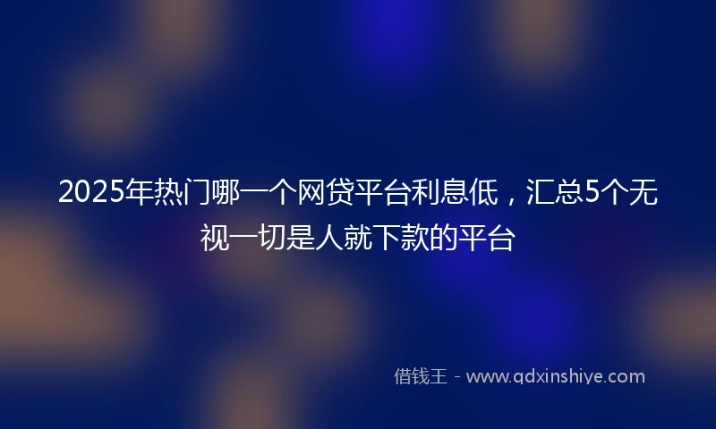 2025年热门哪一个网贷平台利息低，汇总5个无视一切是人就下款的平台