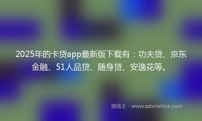 2025年的卡贷app最新版下载有：功夫贷、京东金融、51人品贷、随身贷、安逸花等。