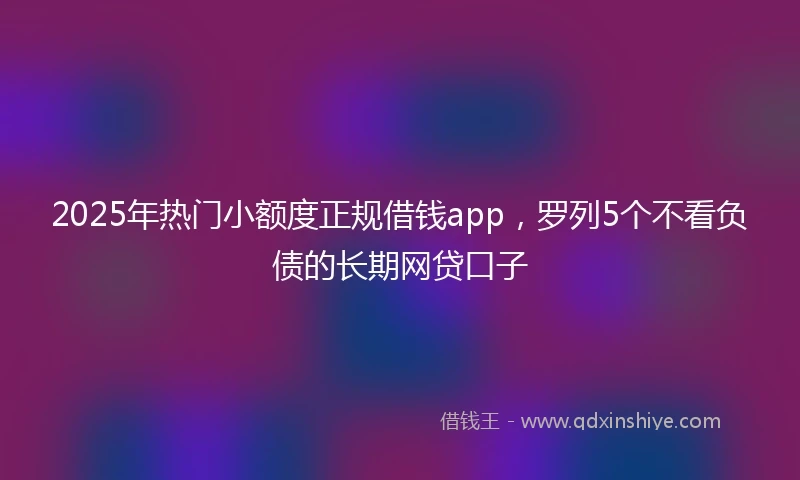 2025年热门小额度正规借钱app，罗列5个不看负债的长期网贷口子