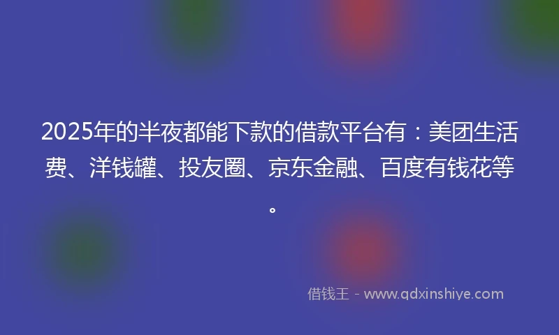 2025年的半夜都能下款的借款平台有：美团生活费、洋钱罐、投友圈、京东金融、百度有钱花等。
