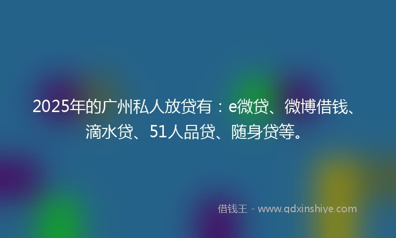 2025年的广州私人放贷有：e微贷、微博借钱、滴水贷、51人品贷、随身贷等。