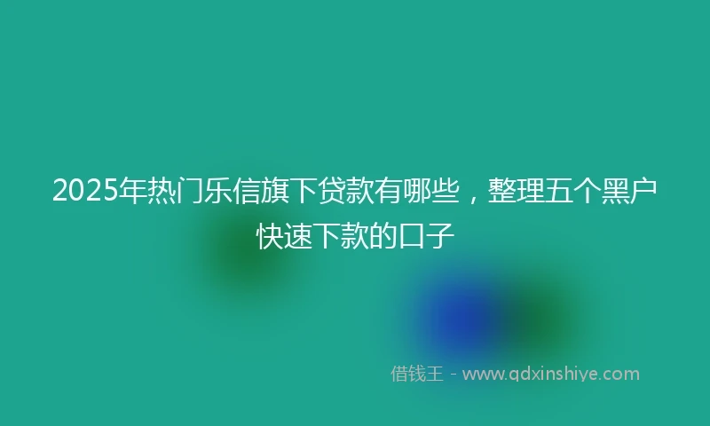 2025年热门乐信旗下贷款有哪些，整理五个黑户快速下款的口子
