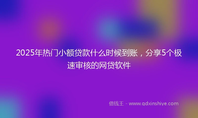 2025年热门小额贷款什么时候到账，分享5个极速审核的网贷软件