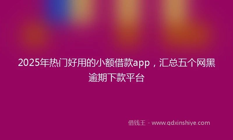 2025年热门好用的小额借款app，汇总五个网黑逾期下款平台