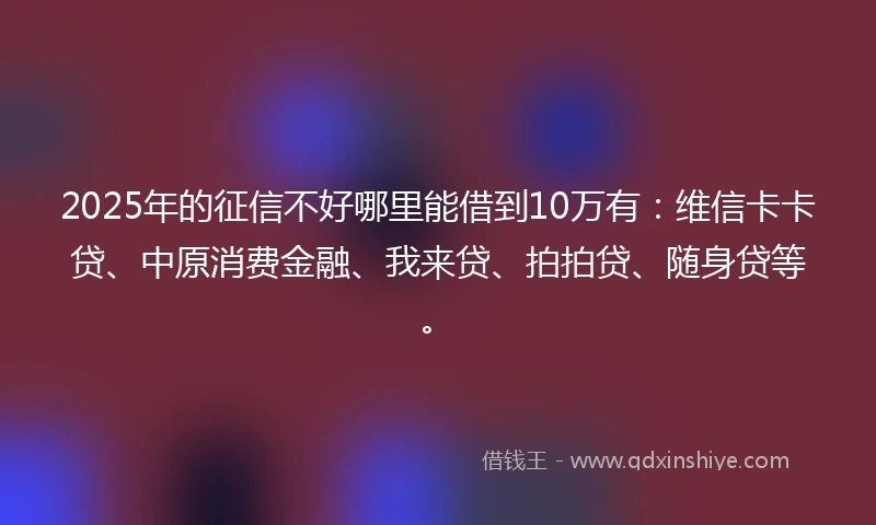 2025年的征信不好哪里能借到10万有：维信卡卡贷、中原消费金融、我来贷、拍拍贷、随身贷等。
