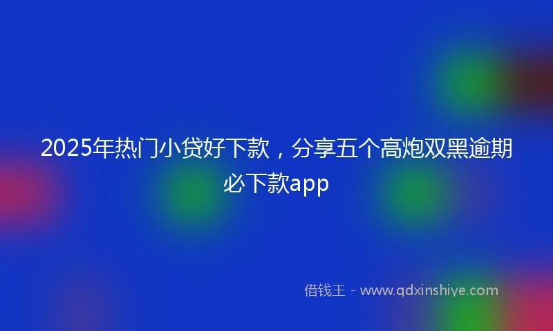 2025年热门小贷好下款，分享五个高炮双黑逾期必下款app