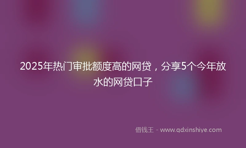 2025年热门审批额度高的网贷，分享5个今年放水的网贷口子