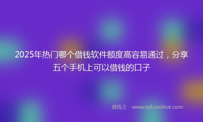 2025年热门哪个借钱软件额度高容易通过,分享五个手机上可以借钱的口子