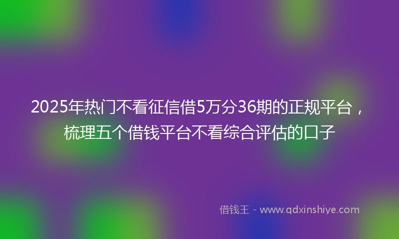 2025年热门不看征信借5万分36期的正规平台，梳理五个借钱平台不看综合评估的口子