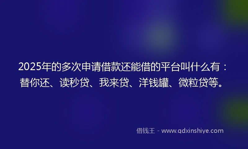 2025年的多次申请借款还能借的平台叫什么有：替你还、读秒贷、我来贷、洋钱罐、微粒贷等。