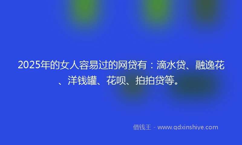 2025年的女人容易过的网贷有：滴水贷、融逸花、洋钱罐、花呗、拍拍贷等。